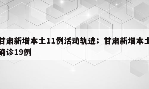甘肃新增本土11例活动轨迹；甘肃新增本土确诊19例
