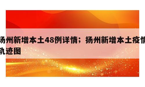 扬州新增本土48例详情；扬州新增本土疫情轨迹图