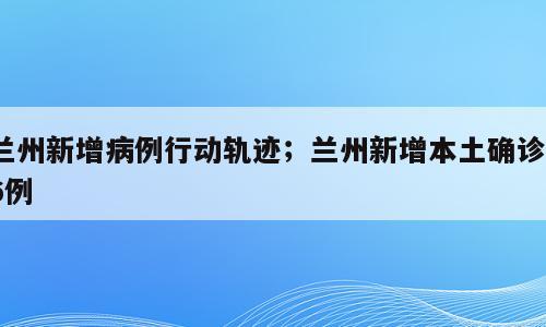兰州新增病例行动轨迹；兰州新增本土确诊16例