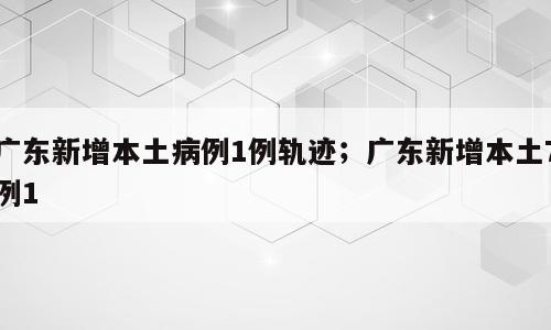 广东新增本土病例1例轨迹；广东新增本土7例1