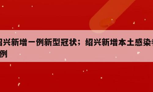 绍兴新增一例新型冠状；绍兴新增本土感染者9例