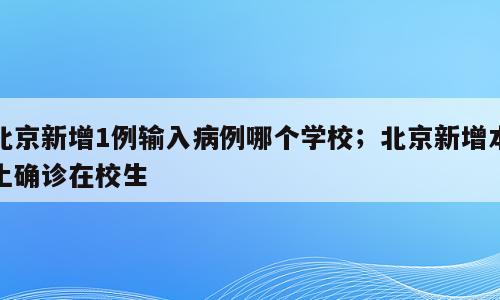 北京新增1例输入病例哪个学校；北京新增本土确诊在校生