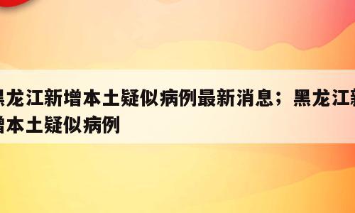 黑龙江新增本土疑似病例最新消息；黑龙江新增本土疑似病例