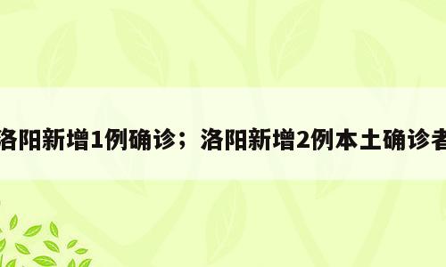 洛阳新增1例确诊；洛阳新增2例本土确诊者