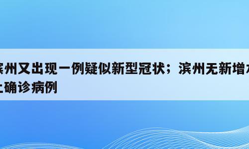 滨州又出现一例疑似新型冠状；滨州无新增本土确诊病例