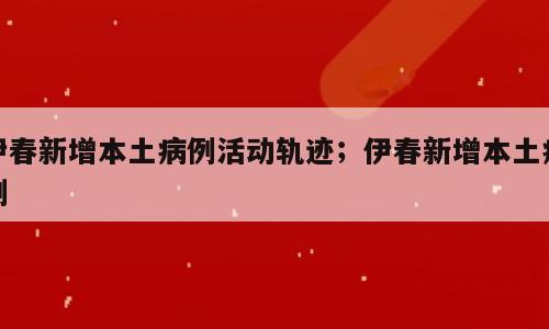 伊春新增本土病例活动轨迹；伊春新增本土病例