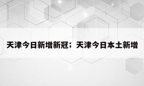 天津今日新增新冠；天津今日本土新增