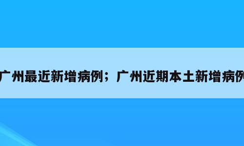 广州最近新增病例；广州近期本土新增病例