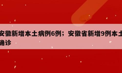安徽新增本土病例6例；安徽省新增9例本土确诊