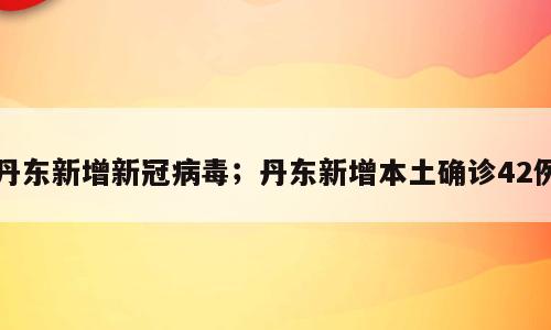 丹东新增新冠病毒；丹东新增本土确诊42例