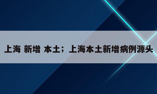 上海 新增 本土；上海本土新增病例源头