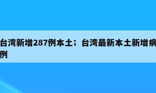 台湾新增287例本土；台湾最新本土新增病例