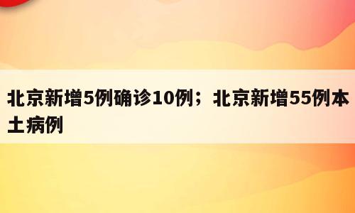 北京新增5例确诊10例；北京新增55例本土病例