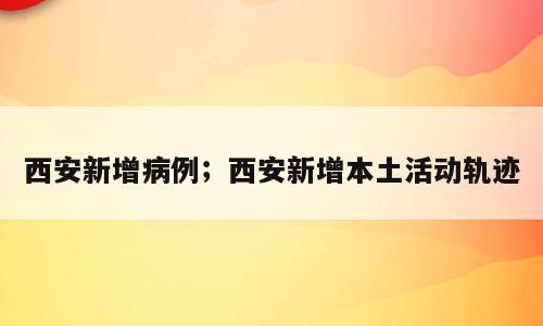 西安新增病例；西安新增本土活动轨迹