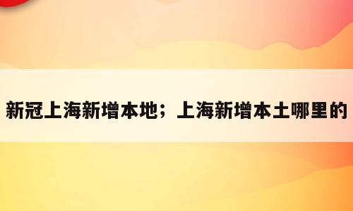 新冠上海新增本地；上海新增本土哪里的