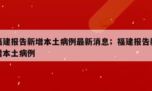 福建报告新增本土病例最新消息；福建报告新增本土病例