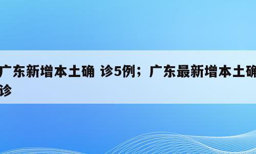 广东新增本土确 诊5例；广东最新增本土确诊