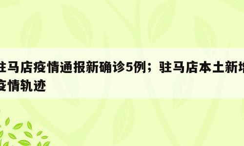 驻马店疫情通报新确诊5例；驻马店本土新增疫情轨迹