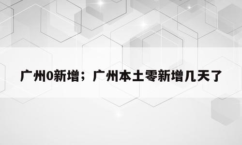 广州0新增；广州本土零新增几天了