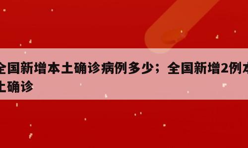 全国新增本土确诊病例多少；全国新增2例本土确诊