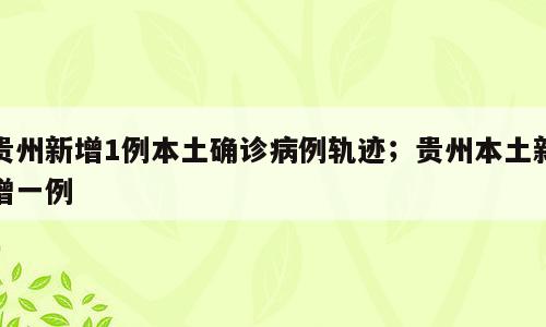 贵州新增1例本土确诊病例轨迹；贵州本土新增一例