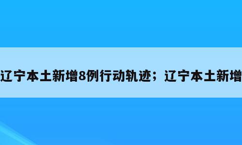 辽宁本土新增8例行动轨迹；辽宁本土新增