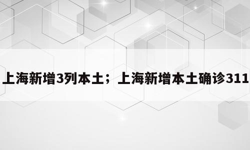 上海新增3列本土；上海新增本土确诊311