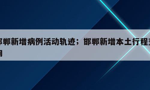 邯郸新增病例活动轨迹；邯郸新增本土行程查询