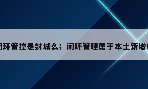 闭环管控是封城么；闭环管理属于本土新增吗