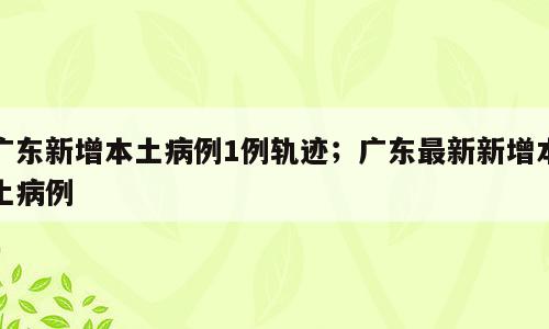 广东新增本土病例1例轨迹；广东最新新增本土病例
