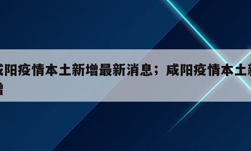 咸阳疫情本土新增最新消息；咸阳疫情本土新增