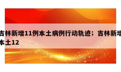 吉林新增11例本土病例行动轨迹；吉林新增本土12