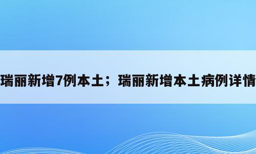 瑞丽新增7例本土；瑞丽新增本土病例详情