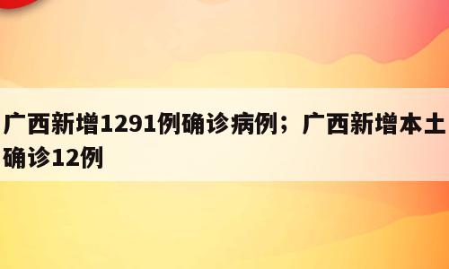 广西新增1291例确诊病例；广西新增本土确诊12例