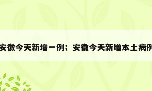 安徽今天新增一例；安徽今天新增本土病例