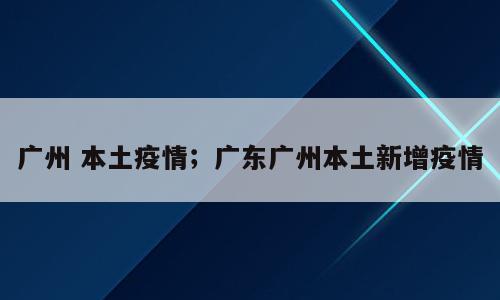 广州 本土疫情；广东广州本土新增疫情