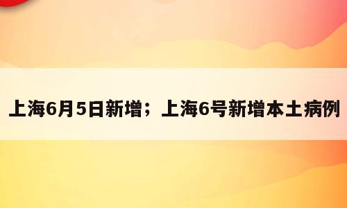 上海6月5日新增；上海6号新增本土病例