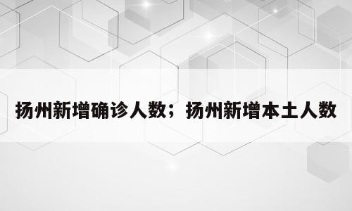 扬州新增确诊人数；扬州新增本土人数