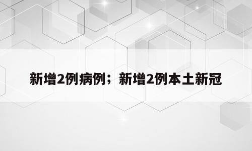 新增2例病例；新增2例本土新冠