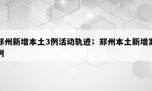郑州新增本土3例活动轨迹；郑州本土新增案例