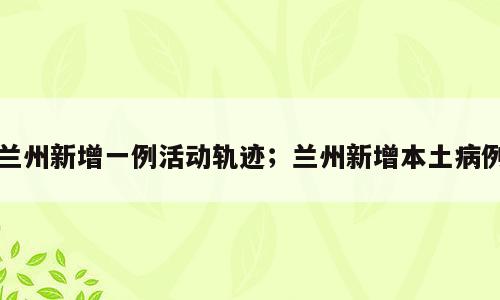 兰州新增一例活动轨迹；兰州新增本土病例