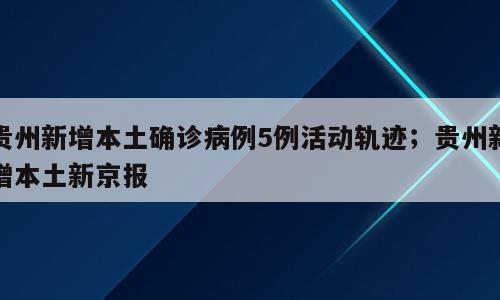 贵州新增本土确诊病例5例活动轨迹；贵州新增本土新京报