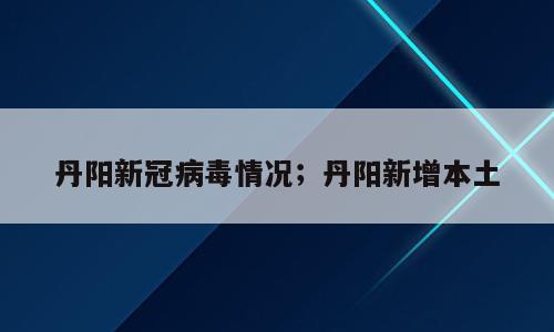 丹阳新冠病毒情况；丹阳新增本土