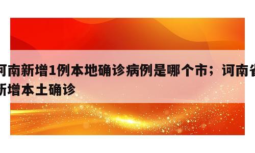 河南新增1例本地确诊病例是哪个市；诃南省新增本土确诊