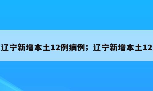 辽宁新增本土12例病例；辽宁新增本土12