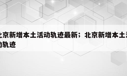 北京新增本土活动轨迹最新；北京新增本土活动轨迹