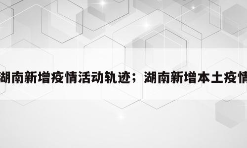 湖南新增疫情活动轨迹；湖南新增本土疫情