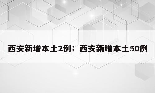 西安新增本土2例；西安新增本土50例
