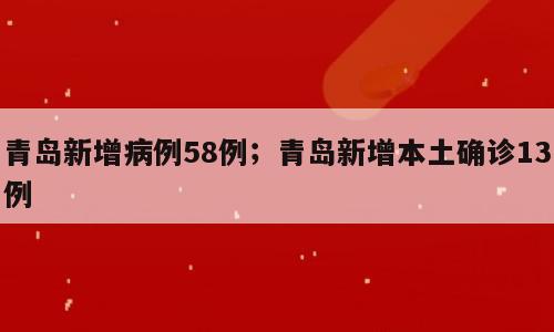 青岛新增病例58例；青岛新增本土确诊13例