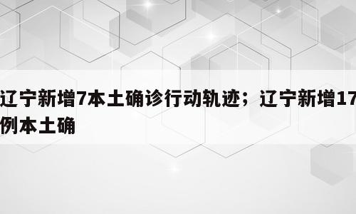 辽宁新增7本土确诊行动轨迹；辽宁新增17例本土确